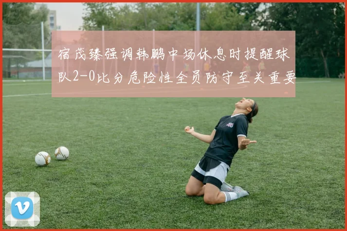 宿茂臻强调韩鹏中场休息时提醒球队2-0比分危险性全员防守至关重要