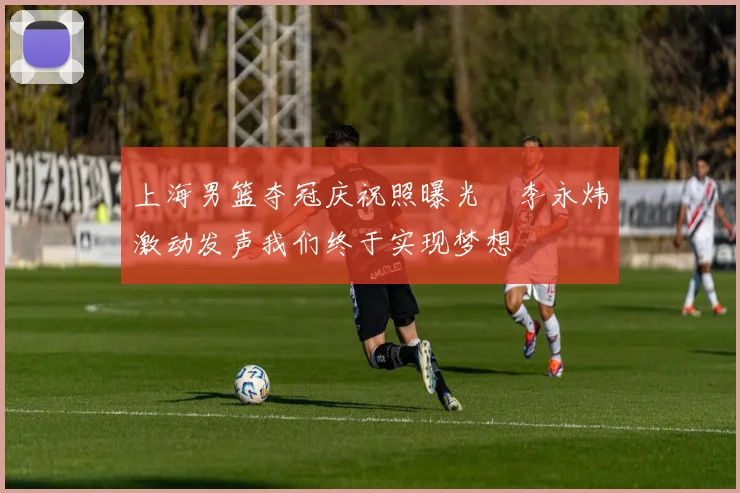 上海男篮夺冠庆祝照曝光偰李永炜激动发声我们终于实现梦想