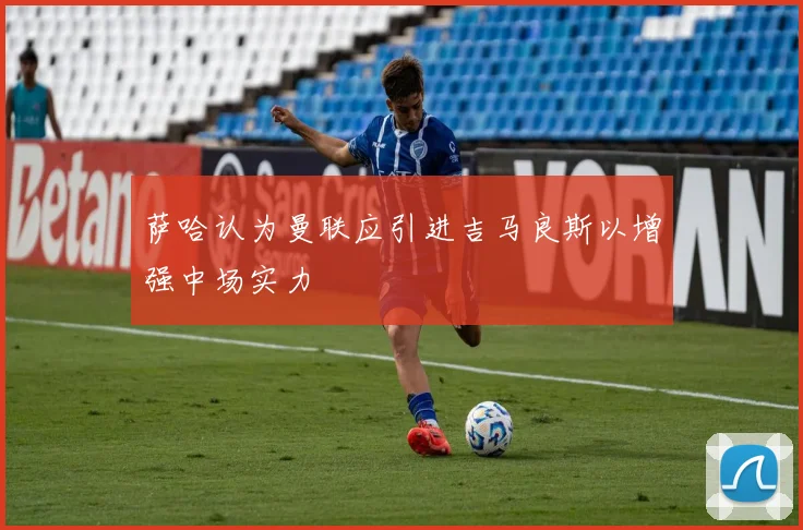 萨哈认为曼联应引进吉马良斯以增强中场实力