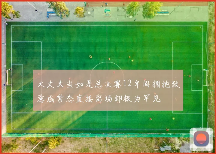 大丈夫当如是总决赛12年间拥抱致意成常态直接离场却极为罕见