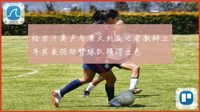 恰尔汗奥卢与澳大利亚记者激辩土耳其表现称赞球队踢得出色