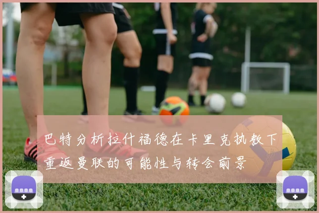 巴特分析拉什福德在卡里克执教下重返曼联的可能性与转会前景