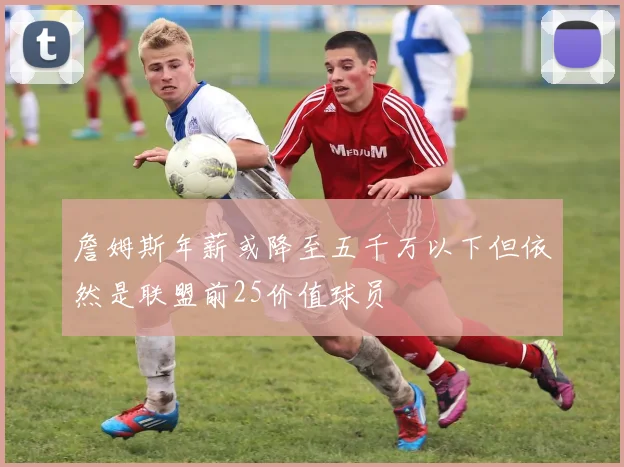 詹姆斯年薪或降至五千万以下但依然是联盟前25价值球员