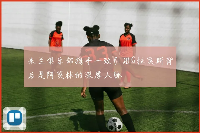 米兰俱乐部携手一致引进G拉莫斯背后是阿莫林的深厚人脉