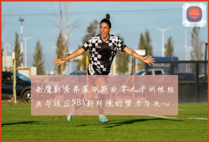 老鹰新秀弗莱明斯分享大学训练经历与适应NBA新环境的努力与决心