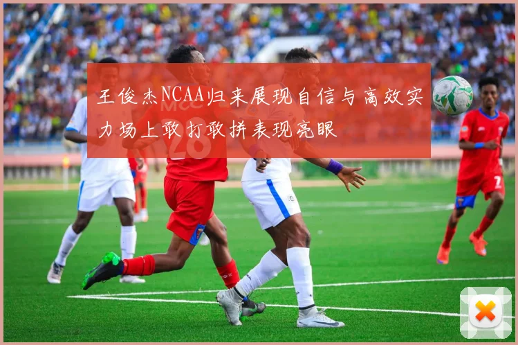 王俊杰NCAA归来展现自信与高效实力场上敢打敢拼表现亮眼