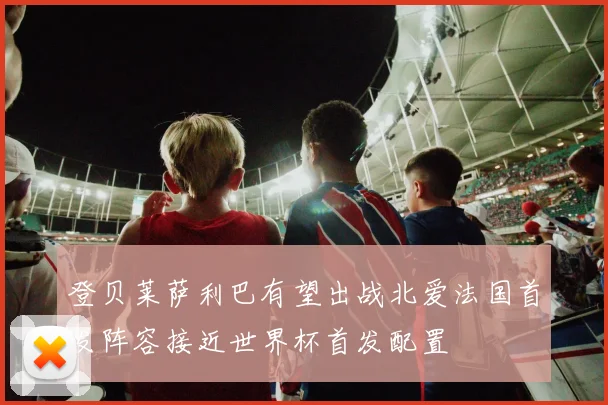 登贝莱萨利巴有望出战北爱法国首发阵容接近世界杯首发配置