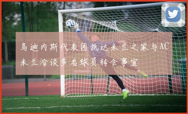 乌迪内斯代表团抵达米兰之家与AC米兰洽谈多名球员转会事宜