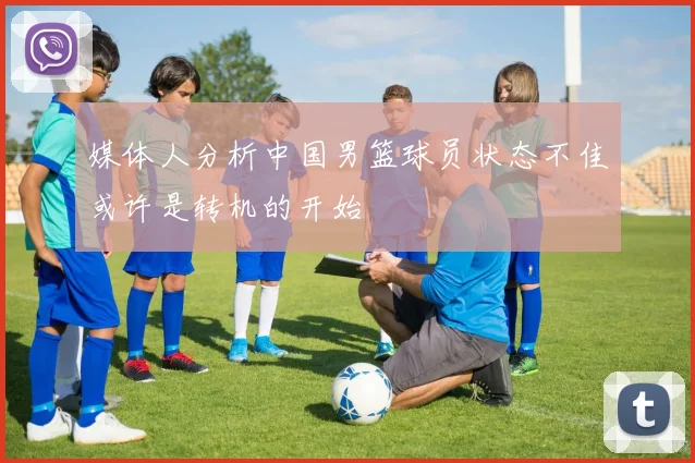 媒体人分析中国男篮球员状态不佳或许是转机的开始